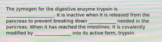 The zymogen for the digestive enzyme trypsin is _____________________. It is inactive when it is released from the pancreas to prevent breaking down ____________ needed in the pancreas. When it has reached the intestines, it is covalently modified by ________________ into its active form, trypsin.