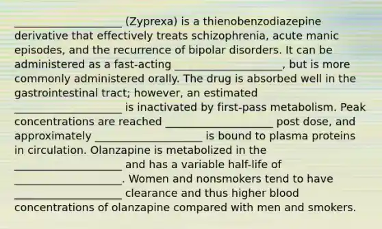 ____________________ (Zyprexa) is a thienobenzodiazepine derivative that effectively treats schizophrenia, acute manic episodes, and the recurrence of bipolar disorders. It can be administered as a fast-acting ____________________, but is more commonly administered orally. The drug is absorbed well in the gastrointestinal tract; however, an estimated ____________________ is inactivated by first-pass metabolism. Peak concentrations are reached ____________________ post dose, and approximately ____________________ is bound to plasma proteins in circulation. Olanzapine is metabolized in the ____________________ and has a variable half-life of ____________________. Women and nonsmokers tend to have ____________________ clearance and thus higher blood concentrations of olanzapine compared with men and smokers.