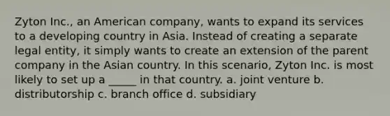 Zyton Inc., an American company, wants to expand its services to a developing country in Asia. Instead of creating a separate legal entity, it simply wants to create an extension of the parent company in the Asian country. In this scenario, Zyton Inc. is most likely to set up a _____ in that country. a. joint venture b. distributorship c. branch office d. subsidiary