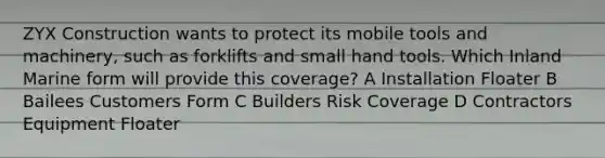 ZYX Construction wants to protect its mobile tools and machinery, such as forklifts and small hand tools. Which Inland Marine form will provide this coverage? A Installation Floater B Bailees Customers Form C Builders Risk Coverage D Contractors Equipment Floater