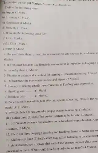 1. Define the following terms:
a) Jargon. (1 Mark)
b) Listening (1 Mark)
c) Plagiarism (I Mark)
d) Reading (1 Mark)
2. What do the following stand for?
a) L2 (1 Mark)
b) LLDE (1 Mark)
c) PRP (1 Mark )
This section carries (40 Marks). Answer ALL Questions.
one you mom
3. Do you think there is need for researchers to cite sources in academic w
Marks).
4. B.F Skinner believes that linguistic environment is important in language l
he mean by this?(3 Marks)
5. Phonics is a skill and a method for learning and teaching reading. True or
6. Differentiate the two words: imitate and repeat (2 Marks)
7. Fluency in reading entails three concerns: a)Reading with expression,
b) Reading with __ (1 Mark)
c) Reading with __ (1 Marks).
8. Punctuation is one of the nine (9) components of reading. What is the na
mark (;)? (1 Mark)
9. Provide three (3)reasons why people engage in reading. (3 Marks).
10. Outline three (3)skills that enable learners to be literate. (3 Marks).
11. B.F Skinner believes that children come to school empty-headed. Arg!
assertion. (5 Marks)
12. There are three language learning and teaching theories. Name any tw
13. Outline any three (3) factors that may affect listening in the classroom
14. As a teacher ,you discover that half of the learners in your class have
presented to them. What would you do in order to aid them?(4 Marks).