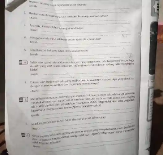 Jelaskan air yang dapat digunakan untuk taharah!
Jawab:
__ ......................................................................
2.Berikan contoh bagaimana cara membersihkan najis mutawassithah!
Jawab:
__
......
3. Apa yang kamu ketahui tentang air mutanajjis?
Jawab:
__
4. Mengapa wudu harus dilakukan secara tertib atau berurutan?
Jawab:
__
5. Sebutkan hal-hal yang dapat membatalkan wudu!
Jawab: __
Salah satu syarat sah salat adalah dengan menghadap kiblat. Lalu bagaimana hukum bagi
musafir yang salat di atas kendaraan, sedangkan posisi kendaraan sedang tidak menghadap
kiblat?
Jawab: __
Dalam salat berjamaah ada yang disebut
makmum masbuk. Apa yang
dengan makmum masbuk dan bagaimana ketentuannya?
......................................................................
Jawab: __
Melati baru menyadari bahwa bagian samping mukenanya
melakukan salat Isya' berjamaah di mushala. Pada saat itu di mushala semua mukena yang
ada sudah dipakai oleh jemaah lain. Selanjutnya Melati tetap melakukan salat berjamaah.
Bagaimana tanggapanmu tentang"permasalahan tersebut?
Jawab:
__
Jelaskan
Jawab:
__
10.
Yahya
sedang sakit sehi masuk waktu salat Isya'. Apakah harus mengerjakan sehingga
salat
Jawab
__