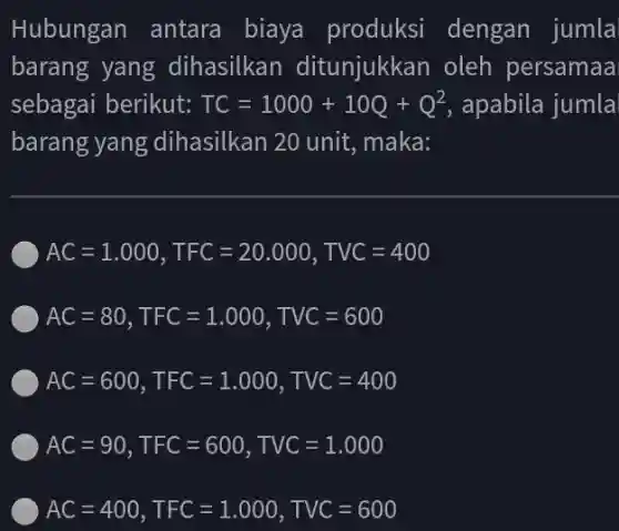 Hubungan antara biaya produksi dengan jumla
barang yang dihasilkan ditunjukkan oleh persamaa
sebagai berikut: TC=1000+10Q+Q^2 , apabila jumla
barang yang dihasilkan 20 unit , maka:
AC=1.000,TFC=20.000,TVC=400
AC=80,TFC=1.000,TVC=600
AC=600,TFC=1.000,TVC=400
AC=90,TFC=600,TVC=1.000
AC=400,TFC=1.000,TVC=600