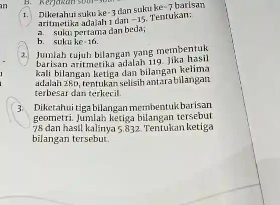 B. Kerjakan sout
1.
Dike tahui suku ke -3
dan suku ke -7 barisan
aritmetika adalah 1 dan -15
Tentukan:
a. suku pertama dan beda;
b. suku ke -16
2. Jumlah tujuh bilangan yang membentuk
barisan aritmetika adalah 119. Jika hasil
kali bilangan ketiga dan bilangan kelima
adalah 280 , tentukan selisih antara bilangan
terbesar dan terkecil.
3. Diketahui tiga bilangan membentuk barisan
geometri. Jumlah ketiga bilangan tersebut
78 dan hasil kalinya 5.832 Tentukan ketiga
bilangan tersebut.