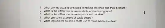 1. What are the usual grains used in making starches and their product?
2. What is the difference between whole and refined grains?
3. What is the difference between pasta and noodles?
4. What are some example of pasta shape?
5. What ingredients do some chefs use to make Asian noodles?