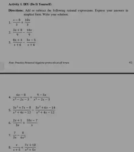 Activity 1. DIY (Do It Yourself)
Directions: Add or subtract the following rational expressions . Express your answers in
simplest form. Write your solution.
1. (x-8)/(3)+(10x)/(3)
2 (3x+8)/(9)-(10x)/(9)
3 (8x+3)/(x+6)-(3x-5)/(x+6)
4. (6x-8)/(x^2)-2x-3+(9-5x)/(x^2)-2x-3
5. (3x^2+7x-8)/(x^2)+4x-12-(3x^2+6x-14)/(x^2)+4x-12
6 (2x+1)/(3x)+(10x-7)/(x)
7. (7)/(3x)-(8)/(6x^2)
8 (x)/(x+5)+(7x+10)/(x^2)+5x