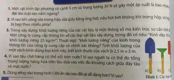 1. Một vật hình lập phương có cạnh 5 cm và trọng lượng 30 N sẽ gây một áp suất là bao nhiêu
đặt lên mặt sàn nằm ngang?
2. Vì sao khi uống sữa trong hộp sữa giấy bằng ống hút, nếu hút bớt không khí trong hộp, vỏ hộp
bị bẹp theo nhiều phía?
3. Trong xây dựng, khối lượng riêng của các vật liệu là một thông số mà kiến trúc sư cần tính
Một công ty cung cấp thông tin về các loại vật liệu xây dựng, trong đó có nêu: "Kính dày 10m
khối lượng riêng 25kg/m^2''. . Thuật ngữ "khối lượng riêng" của kính trong
thông tin của công ty cung cấp có chính xác không:? Tính khối lượng của
một vách kính dùng loại kính này, biết kích thước của vách là 2,5mtimes 3m
sao tàu chở hàng có thể nổi trên nước? Vì sao người ta có thể đo tổng
trọng lượng hàng hoá trên tàu dựa vào việc đo khoảng cách giữa đáy tàu
và mặt nước?
5. Dùng xẻng nào trong hình 1 khi ấn sâu vào đất sẽ dễ dàng hơn? Vì sao?