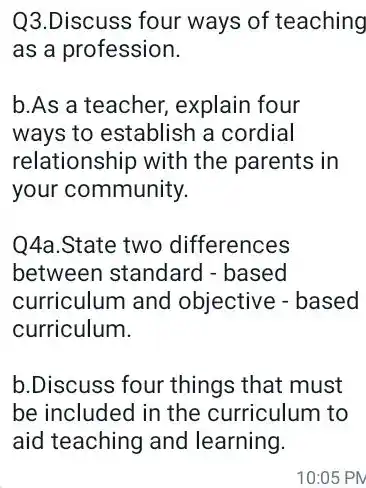 Q3.Discuss four ways of teaching
as a profession.
b.As a teacher explain four
ways to establish a cordial
relationship with the parents in
your community.
Q4a.State two differences
between standard -based
curriculum and objective - based
curriculum.
b.Discuss four things that must
be included in the curriculum to