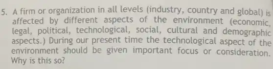 5. A firm or organization in all levels (industry and global) is
affected by different aspects of the environment (economic,
legal, political , technological, social , cultural and demographic
aspects.) During our present time the technological aspect of the
environment should be given important focus or consideration.
Why is this so?