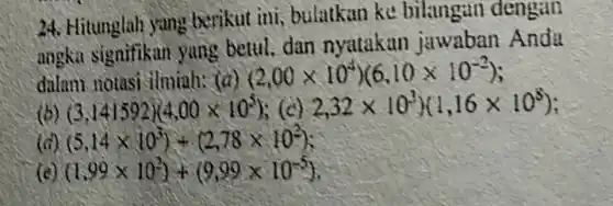 24. Hitunglah yang berikut ini, bulatkan ke bilangan dengan
angka signifikan yang betul, dan nyatakan jawaban Anda
dalam notasi ilminh:(a)
(2.00times 10^4)(6.10times 10^-2)
(b) (3.141592)(4.00times 10^5) (c) 2,32times 10^3)(1,16times 10^8)
(d) (5.14times 10^3)+(2.78times 10^2)
(c) (1.99times 10^3)+(9.99times 10^-5)