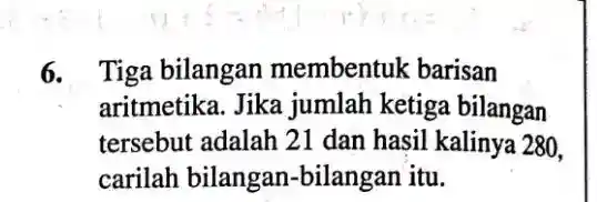 6. Tiga bilangan membentuk barisan
aritmetika. Jika jumlah ketiga bilangan
tersebut adalah 21 dan hasil kalinya 280,
carilah bilangan -bilangan itu.