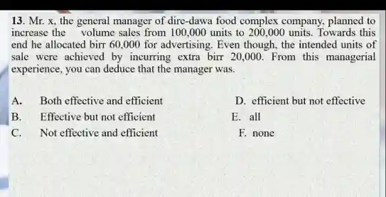 13. Mr. x, the general manager of dire -dawa food complex company, planned to
increase the volume sales from 100 ,000 units to 200,000 units . Towards this
end he allocated birr60,000 for advertising. Even though, the intended units of
sale were achieved by incurring extra birr20,000. From this managerial
experience, you can deduce that the manager was.
A. Both effective and efficient
B. Effective but not efficient
C. Not effective and efficient
D. efficient but not effective
E. all
F. none