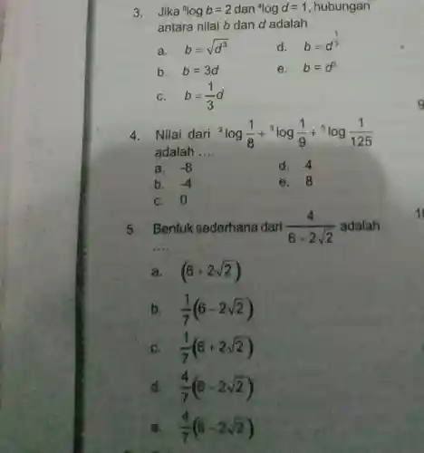 3. Jika (}^8logb=2 dan {)^4logd=1 , hubungan
antara nilai b dan d adalah
a.
b=sqrt (d^3)
d.
b=d^(1)/(3)
b. b=3d
e. b=d^3
C. b=(1)/(3)d
4. Nilai dari {}^2log(1)/(8)+^3log(1)/(9)+^5log(1)/(125)
adalah __
a. -8
d. 4
b. -4
e.8
C. 0
5.
__
Bentuk sederhana dari (4)/(6-2sqrt (2)) adalah
a. (6+2sqrt (2))
b (1)/(7)(6-2sqrt (2))
(1)/(7)(6+2sqrt (2))
d (4)/(7)(6-2sqrt (2))
B. / (4)/(7)(6-2sqrt (2))