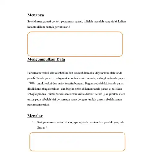 Menanya
Setelah mengamati contoh persamaan reaksi, tulislah masalah yang tidak kalian
ketahui dalam bentuk pertanyaan!
square 
Mengumpulkan Data
Persamaan reaksi kimia sebelum dan sesudah bereaksi dipisahkan oleh tanda
panah. Tanda panah digunakan untuk reaksi searah sedangkan tanda panah
untuk reaksi dua arah/kesetimbangan. Bagian sebelah kiri tanda panah
dituliskan sebagai reaktan, dan bagian sebelah kanan tanda panah di tuliskan
sebagai produk. Suatu persamaan reaksi kimia disebut setara jika jumlah suatu
unsur pada sebelah kiri persamaan sama dengan jumlah unsur sebelah kanan
persamaan reaksi.
Menalar
1. Dari persamaan reaksi diatas apa sajakah reaktan dan produk yang ada
disana ?
square