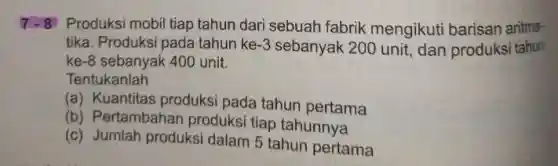 7-8 Produksi mobil tiap tahun dari sebuah fabrik mengikuti barisan aritma-
tika. Produksi pada tahun ke -3 sebanyak 200 unit, dan produksi tahun
ke -8 sebanyak 400 unit.
Tentukanlah
(a) Kuantitas produksi pada tahun pertama
(b) Pertambahar produksi tiap tahunnya
(c) Jumlah produksi dalam 5 tahun pertama