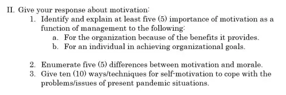 II. Give your response about motivation:
1. Identify and explain at least five (5) importance of motivation as a
function of management to the following:
a. For the organization because of the benefits it provides.
b. For an individual in achieving organizational goals.
2. Enumerate five (5) differences between motivation and morale.
3. Give ten (10 ) ways/techniques for self-motivation to cope with the
problems/issues of present pandemic situations.