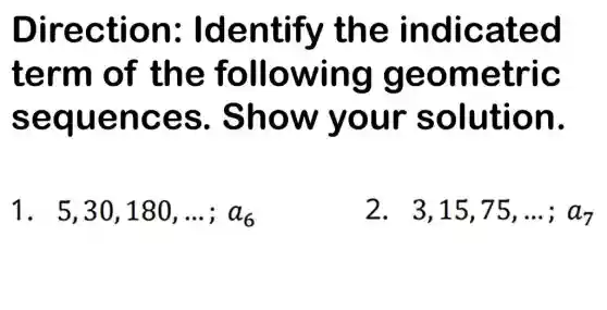 Direc tion: Id enti fy the ind licated
term o f the fo llowin g geo me tric
sequ ence s. Sho w you r solu tion.
1. 5,30,180,ldots ;a_(6)
2. 3,15,75,ldots ;a_(7)