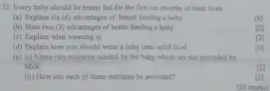 32. Every baby should be breast fed for the first six months of their lives.
(a) Explain six (6)advantages of breast feeding a baby
[6]
(b) State two (2)advantages of bottle feeding a baby
[2]
(c) Explain what weaning is.
[2]
(d) Explain how you should wean a baby onto solid food
[6]
(c) (i) Name two nutrients needed by the baby which are not provided by
Milk.
(2)
(ii) How can each of these nutrients be provided?
[2]
(20 marks)