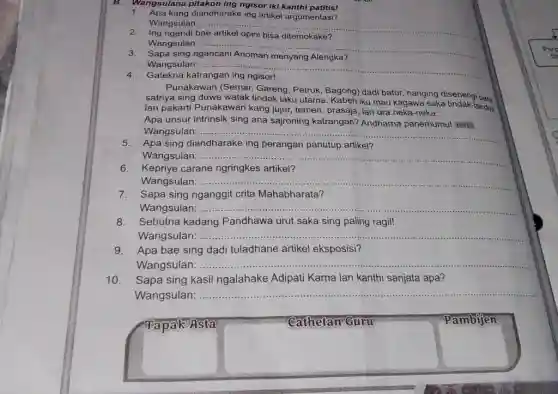 B.Wangsulana ngisor iki kanthi patitis!
1. Apa kang diandharake ing artikel argumentasi?
Wangsulan: .... __
ngendi	ditemokake?
Wangsulan: __
sing	Alengka?
Wangsulan: __
4.Gatekna katrangan ing ngisor!
Punakawan (Semar, Gareng Petruk, Bagong) dadi batur nanging disenengi para
satriya sing duwe watak tindak laku utama. Kabeh iku mau kagawa saka tindak-tanduk
lan pakarti Punakawan kang jujur, temen, prasaja lan ora neka-neka.
Apa unsur intrinsik sing ana sajroning katrangan?Andharna panemumu! HOTS
Wangsulan: __
5.Apa sing diandharake ing perangan panutup artikel?
Wangsulan: __
6.Kepriye carane ngringkes artikel?
Wangsulan: . __
7.
Sapa sing nganggit crita Mahabharata?
Wangsulan: .. __
8.Sebutna kadang Pandhawa urut saka sing paling ragil!
Wangsulan: .... __
9.Apa bae sing dadi tuladhane artikel eksposisi?
Wangsulan: ...... __
Sapa sing kasil ngalahake Adipati Karna lan kanthi sanjata apa?
Wangsulan:
__
Tapak Asta
Cathetan Guru