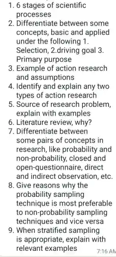 1. 6 stages of scientific
processes
2. Differentiate between some
concepts, basic and applied
under the following 1.
Selection, 2 .driving goal 3.
Primary purpose
3. Example of action research
and assumptions
4. Identify and explain any two
types of action research
5. Source of research problem,
explain with examples
6. Literature review, why?
7. Differentiate between
some pairs of concepts in
research, like probability and
non-probability closed and
open -questionnaire , direct
and indirect observation, etc.
8. Give reasons why the
probability sampling
technique is most preferable
to non -probability sampling
techniques and vice versa
9. When stratified sampling
is appropriate , explain with
relevant examples	7:16 AM