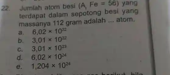 22.Jumlah atom besi (A_(r)Fe=56) yang
terdapat dalam sepotong besi yang
massanya 112 gram adalah
__ atom.
a. - 6,02times 10^22
b. 3,01times 10^22
C. 3,01times 10^23
d. 6,02times 10^24
e. 1,204times 10^24