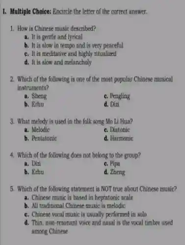 I. Multiple Choice: Encircle the letter of the correct answer.
1. How is Chinese music described?
a. It is gentle and lyrical
b. It is slow in tempo and is very peaceful
c. It is meditative and highly ritualized
d. It is slow and melancholy
2. Which of the following is one of the most popular Chinese musical
instruments?
a. Sheng
c. Pengling
b. Erhu
d. Dizi
3. What melody is used in the folk song Mo Li Hua?
a. Melodic
c. Diatonic
b. Pentatonic
d. Harmonic
4. Which of the following does not belong to the group?
a. Dizi
c. Pipa
b. Erhu
d. Zheng
5. Which of the following statement is NOT true about Chinese music?
a. Chinese music is based in heptatonic scale
b. All traditional Chinese music is melodic
c. Chinese vocal music is usually performed in solo
d. Thin, non-resonant voice and nasal is the vocal timbre used
among Chinese