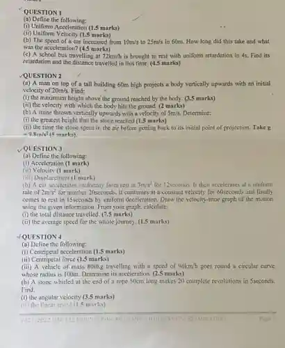 QUESTION 1
(a) Define the following:
(i) Uniform Acceleration (1.5 marks)
(ii) Uniform Velocity (1.5 marks)
(b) The speed of a car increased from 10m/s to 25m/s in 60m. How long did this take and what
was the acceleration? (4.5 marks)
(c) A school bus travelling at 72km/h is brought to rest with uniform retardation in 4s. Find its
retardation and the distance travelled in this time. (4.5 marks)
QUESTION 2
(a) A man on top of a tall building 60m high projects a body vertically upwards with an initial
velocity of 20m/s. Find:
(i) the maximum height above the ground reached by the body. (3.5 marks)
(ii) the velocity with which the body hits the ground. (2 marks)
(b) A stone thrown vertically upwards with a velocity of 5m/s Determine:
(i) the greatest height that the stone reached (1.5 marks)
(ii) the time the stone spent in the air before getting back to its initial point of projection. Take g
=9.8m/s^2 (5 marks)
QUESTION 3
(a) Define the following:
(i) Acceleration (1 mark)
(ii) Velocity (1 mark)
(iii) Displacement (1 mark)
(b) A car necelerates uniformly from rest at 3m/s^2 for 12sconds. It then accelerates at a uniform
rate of 2m/s^2 for another 20seconds. It continues at a constant velocity for 60seconds and finally
comes to rest in 15seconds by uniform deceleration Draw the velocity-time graph of the motion
using the given information From your graph, calculate:
(i) the total distance travelled. (7.5 marks)
(ii) the average speed for the whole journey (1.5 marks)
FQUESTION 4
(a) Define the following:
(i) Centripetal acceleration (1.5 marks)
(ii) Centripetal force (1.5 marks)
(iii) A vehicle of muss 800kg travelling with a speed of 96km/h goes round a circular curve
whose radius is 100m Determine its acceleration. (2.5 marks)
(b) A stone whirled at the end of a rope 50cm long makes 20 complete revolutions in 5seconds.
Find:
(i) the angular velocity (3.5 marks)
(ii) the linear speed (1.5 marks
2021/2023 MEC 123 FNG EXAMINATION