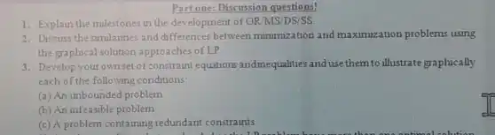 Part one: Discussion questions!
1. Explain the mulestones in the development of OR MS/DS/SS.
2. Discuss the similarites and differences between minimization and maximization problems using
the graphical solution approaches of LP
3. Develop your own set of constraint equations andinequalities and use them to illustrate graphically
each of the following conditions:
(a) An unbounded problem
(b) An infeasible problem
(c) A problem containing redundant constraints