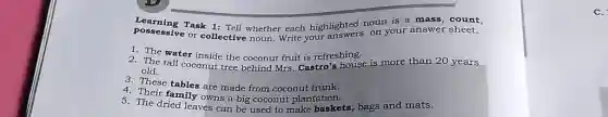 Learning Task 1:Tell whether each highlighted noun is a mass count,
posscssive or collective noun. Write your on your answer sheet.
1. The water inside the coconut fruit is refreshing.
2. The tall coconut tree behind Mrs. Castro's house is more than 20 years
old.
3. These tables are made from coconut trunk.
4. Their family owns a big coconut plantation.
5. The dried leaves can be used to make baskets, bags and mats.
c.