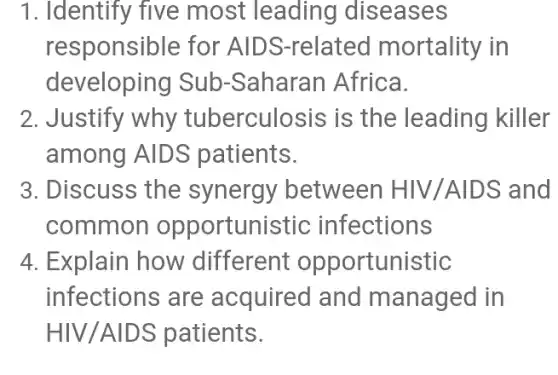 1. Identify five most leading diseases
responsible for AID S-related mortality in
developing Sub -Saharan Africa.
2. Justify why tuberculosis is the leading killer
among AIDS patients.
3. Discuss the synergy between HIV/AID S and
common opportunis stic infections
4. Explain how different opportunistic
infections are acquired and managed in
HIV/AIDS patients.