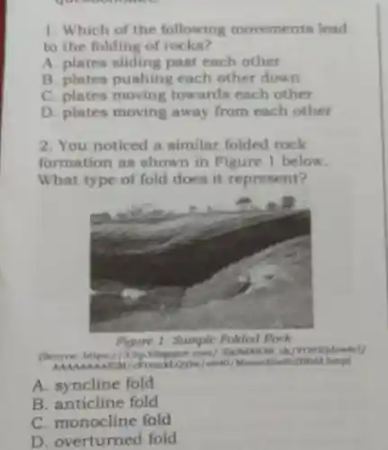 1. Which of the following movements lead
to the folding of rocks?
A. plates sliding past each other
B. plates pushin each other down
C. plates moving towards each other
D. plates moving away from each other
2. You noticed a similar folded rock
formation as shown in Figure 1 below.
What type of fold does it represent?
Figure 1. Sample Folded Rock
(Source: https://3.bp.blogspot.com /-KkNd883N ck /VOIUQdew8rl/
MAA AAAA FiM/c FramkLQylw/s640 /Monocline2Dfold Lbmp)
A. syncline fold
B. anticline fold
nonocline fold
D . overturned fold