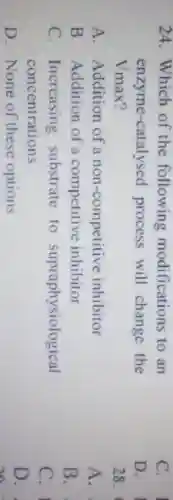 24. Which of the following modifications to an
enzyme-catalysed process will change the
Vmax?
A. Addition of a non-competitive inhibitor
B. Addition of a competitive inhibitor
C. Increasing substrate to supraphysiological
concentrations
D. None of these options
C.
D.
28.
A.
B.
C. I
D.