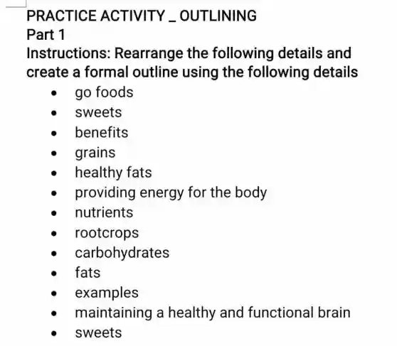 PRACTICE ACTIVITY __OUTLINING
Part 1
Instructions : Rearrange the following details and
create a formal outline using the following details
go foods
sweets
benefits
grains
healthy fats
providing energy for the body
nutrients
rootcrops
carbohydrates
fats
examples
maintaining a healthy and functional brain
sweets