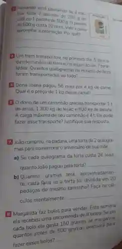 (1) Fernando está pensando se é me-
thor levar 2 pacotes de 250 g de
café ou 1 pacote de 500 g. 0 pacote
de 500 g custa 10 reais. Vale a pena
aproveitar a promoção. Por quê?
__
4 Um trem transportou no primeiro dia, 5 tonela-
das de minério de ferro e, no segundo dia, 7 tone-
ladas. Quantos quilogramas de minério de ferro
foram transportados ao todo? __
5 Dona Joana pagou 56 reais por 4 kg de carne.
Qual é o preço de 1 kg dessa carne? __
6 0 dono de um caminhão precisa transportar 1 t
de arroz, 1200 kg de feijão e 800 kg de batata
A carga máxima de seu caminhão é 4 t Ele pode
fazer esse transporte?Justifique sua resposta.
__
7 João comprou, na padaria, uma torta de 2 quilogra-
mas para comemorar o aniversário de sua mãe.
a) Se cada quilograma da torta custa 26 reais,
quanto João pagou pela torta?
__
b) Quantos gramas terá, aproximadamen-
te, cada fatia se a torta for dividida em 20
pedaços do mesmo tamanho? Faça os cál-
culos mentalmente.
__
B Margarida faz bolos para vender. Esta semana
ela recebeu uma encomenda de 8 bolos . Se em
cada bolo ela gasta 150 gramas de margarina
quantos potes de 500 gramas precisará para
fazer esses bolos?
__