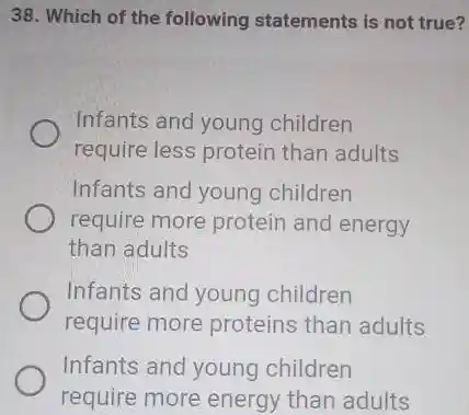 38. Which of the following statements is not true?
Infants and young children
require less protein than adults
Infants and young children
require more protein and energy
than adults
Infants and young children
require more proteins than adults
Infants and young children
require more energy than adults