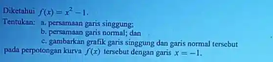 Diketahui f(x)=x^2-1
Tentukan: a persamaan garis singgung;
b. persamaan garis normal; dan
c. gambarkan grafik garis singgung dan garis normal tersebut
pada perpotongan kurva f(x) tersebut dengan garis x=-1