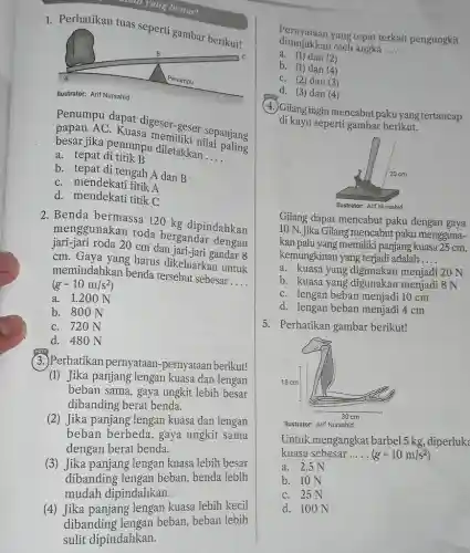 1. Perhatikan tuas seperti gambar berikut!
Penumpu dapat digeser geser sepanjang
papan AC. Kuasa memiliki nilai aniang
besar jika penumpu diletaki an
__
a. tepat di titik B
b. tepat di tengah A dan B
C. mendekati titik A
d. mendekati titik C
2. Benda bermassa 120 kg dipindahkan
menggunakan roda bergandar dengan
jari-jari roda 20 cm dan 8
cm. Gaya yang harus dikeluarkan untuk
memindahkan benda tersebut sebesar
__ (g=10m/s^2)
a. 1.20 ON
b. 800 N
C. 720 N
(3.)Perhatikan pernyataan -pernyataan berikut!
(1) Jika panjang lengan kuasa dan lengan
beban sama, gaya ungkit lebih besar
dibanding berat benda.
(2) Jika panjang lengan kuasa dan lengan
beban berbeda, gaya ungkit sama
dengan berat benda.
(3) Jika panjang lengan kuasa lebih besar
dibanding lengan beban benda lebih
mudah dipindahkan.
(4) Jika panjang lengan kuasa lebih kecil
dibanding lengan beban , beban lebih
sulit dipindahkan.
ditunjukkan oleh angka
__
Pernyataan yang tepat terkait pengungkit
a. (1) dan (2)
b. (1) dan (4)
C. (2) dan (3)
d. (3) dan (4)
(4) Gilangingin mencabut paku yangtertancap
di kayu seperti gambar berikut.
Gilang dapat mencabut paku dengan gaya
10 N. Jika Gilang mencabut paku mengguna-
kan palu yang memiliki panjang kuasa 25 cm,
kemungkinan yang terjadi adalah __
a. kuasa yang digunakan menjadi 20 N
b. kuasa yang digunakan menjadi 8 N
C. lengan beban menjadi 10 cm
d. lengan beban menjadi 4cm
5. Perhatikan gambar berikut!
Ilustrator: Arif Nursahid
Untuk mengangkat barbel 5 kg, diperluk
kuasa sebesar __ (g=10m/s^2)
a. 2,5 N
b. 10 N
C. 25 N
d. 100 N