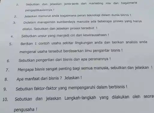 1. Sebutkan dan Jelaskan jenis-jenis dari marketing mix dan bagaimana
pengaplikasiannya !
2. Jelaskan menurut anda bagaimana peran teknologi dalam dunla bisnis 1
3. Didalam manajemen sumberdaya manusia ada beberapa proses yang harus
dilalul. Sebutkan dan jelaskan proses tersebut !
4. Sebutkan unsur yang menjadi ciri dari kewirausahaan!
5.
Berikan 1 contoh usaha sekitar lingkungan anda dan berikan analisis anda
mengenai usaha tersebut berdasarkan ilmu pengantar bisnis!
6. Sebutkan pengertian dari bisnis dan apa peranannya!
7.Mengapa bisnis sangat penting bagi semua manusia, sebutkan dan jelaskan!
8. Apa manfaat dari bisnis? Jelaskan!
9. Sebutkan faktor-faktor yang mempengaruhi dalam berbisnis!
10. Sebutkan dan jelaskan Langkah -langkah yang dilakukan oleh seora
pengusaha!