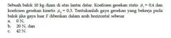 Sebuah balok 10 kg diam di atas lantai datar. Koefisien gesekan statis mu _(s)=0,4 dan
koefisien gesekan kinetis mu _(k)=0,3 Tentukanlah gaya gesekan yang bekerja pada
balok jika gaya luar F diberikan dalam arah horizontal sebesar
a. ON,
b. 20 N, dan
c. 42 N.