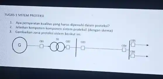 TUGAS 1 SISTEM PROTEKSI
1. Apa persyaratan kualitas yang harus dipenuhi dalam proteksi?
2. Jelaskan komponen -komponen sistem proteksi (dengan skema)
3. Gambarkan zona proteksi sistem berikut ini.
G