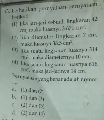 13. P erhatikan pernyataan-pernyataan
berikut!
(1) Jika jari-jari sebuah lingkaran
42
cm, maka luasnya
3.671cm^2
(2) Jika diameter lin gkaran 7 cm,
maka luasnya 38,5cm^2
(3) Jika suatu lingkaran luasnya 314
cm^2 maka diameternya 10 cm.
(4) Jika suatu lingkaran luasnya 616
cm^2 maka jari-jarinya 14 cm.
P
rnyataan yang benar adalah nomor
__
a. (1) dan (2)
b.
(1) dan (3)
C. (2) dan (3)
d. (2) dan (4)