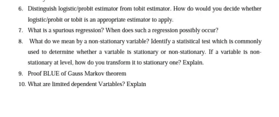 6. Distinguish logistic/probit estimator from tobit estimator. How do would you decide whether
logistic/probit or tobit is an appropriate estimator to apply.
7. What is a spurious regression? When does such a regression possibly occur?
8. What do we mean by a non-stationary varlable? Identify a statistical test which is commonly
used to determine whether a variable is stationary or non-stationary. If a variable is non-
stationary at level, how do you transform it to stationary one? Explain.
9. Proof BLUE of Gauss Markov theorem
10. What are limited dependent Variables? Explain