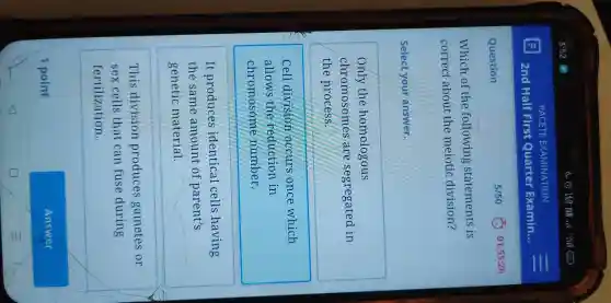 Question
Which of the following statements is
correct about the meiotic division?
Select your answer.
only the homologous
chromosomes are segregated in
the process.
Cell division occurs once which
allows thẻ reduction in
chromosome number.
It produces identical cells having
the same amount of parent's
genetic material.
This division produces gametes or
sex cells that can fuse during
fertilization.
1 point