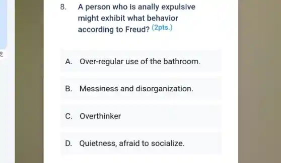 8. A person who is anally expulsive
might exhibit what behavior
according to Freud? (2pts.)
A. Over-regular use of the bathroom.
B. Messiness and disorganization.
C. Overthinker
D. Quietness, afraid to socialize.