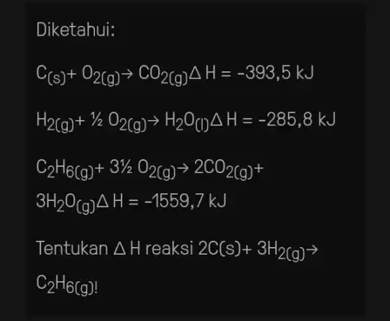 Diketahui:
C_((s))+O_(2(g))arrow CO_(2(g))Delta H=-393,5kJ
H_(2(g))+1/2O_(2(g))arrow H_(2)O_((l))Delta H=-285,8kJ
C_(2)H_(6(g))+31/2O_(2(g))arrow 2CO_(2(g))+
3H_(2)O_((g))Delta H=-1559,7kJ
Tentukan Delta H reaksi 2C(s)+3H_(2(g))arrow