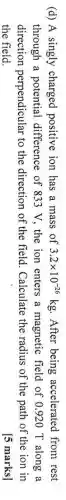 (d) A singly charged positive ion has a mass of 3.2times 10^-26kg After being accelerated from rest
through a potential difference of 833 V , the ion enters a magnetic field of 0920 T along a
direction perpendicular to the direction of the field . Calculate the radius of the path of the ion in
the field.
[5 marks]