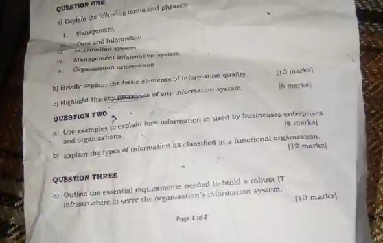 QUESTION ONE
a) Explain the following terms and phrases:
i. Management
i. Data and Information
iii. information system
iv. Management information system
v. Organization information
b) Briefly explain the basic elements of information quality.
[10 marks]
c) Highlight the kex processes of any information system.
QUESTION TWO
[6 marks]
a) Use to explain how information in used by businesses enterprises
and organizations.
[8 marks]
b) Explain the types of information as classified in a functional organization.
[12 marks]
QUESTION THREE
a) Outline the essential requirements needed to build a robust IT
infrastructure to serve the organisation's information system.
[10 marks]