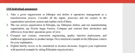 OM-Individual assignment
1. Take a given organization in Ethiopia and define it operations management as a
transformation process . Consider all the inputs processes and the outputs in the
organization operations system and explain each of them.
2. The one service organization in Ethiopia , say Ethiopian Airline, and one manufacturing
organization, say Fincha Sugar Factory. Compare and contrast their similarities and
differences from their operations point of view.
3. Compare and contrast , concurrent engineering , quality function deployment,and
traditional approaches to product design. Give empirical example in the Ethiopian context
for your explanation.
4. Explain briefly factors to be considered in location decisions. Support your explanation
with practical example by taking Ethiopian organization(s).