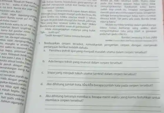 a terhenyak. "Masak sih?Kapan itu.
gitulho __
Warti di Mall Kartini
as nol kecil. Norma ikut juga kol
ng juara satu, Bun."
apain Bundat sepotong-sepor
opoin Bunda marah ya?Ah, B.
ah kalau marah:
cata Bunda waktu itu sih, kan ...
matahari. Berarti langitnya ce
monyongka gambar awan kaj
monyongkan mulutnya.
am. Yah, dia ingat sekarang.T.
Hida tidak mengingatkan
tu, mungkin jug
tul, waktu itu Dar:
up bagus, potensial
bisa juara upun tidak juan
bisa juara 23. 3. Tetap
ketika selesai
da penuh dengan
sedangangan siang har
sedang terik!
ja menahan marah dar
pulua dengan gerakan
pulkan kepada panitia
Hilda agak taku
marah begitu. Tapi
an kekecewaannya
hati gadis ciliknya
Bahkan sépanjang
tak bukan karena kepandaian guru gurunya di
sekolah merayunya untuk ikut lomba ini itu di
lingkungan sekolah.
"Jadi..."Dania menarik napas dalam dalam
Direngkuhnya tangan mungil gadis kecilnya. Ah
pasti ketika itu, ketika usianya masih 5 tahun
tangan inijauh lebih mungil dan lemah, pikirnya.
"Apa yang kau rasakan waktu itu, Nak? Waktu
Bunda marah melihat awan di gambarmu?"
Hilda mengerjapkan matanya yang bulat.
"Yah... sedih aja."
"Sedih kenapa?" Danla merasa bersalah
Bunda ya, NaP? Seselrys
kut lomba apapun kalau kamu tidek
sudah siap untuk itu. Tetaplah menggambar.
menginginkannya. Katakanlah
menulis puisiataucerita sepenti biese
dewasa kelak.Tak perlu ada piala, Bunda tetap
sebagai kenangkenangan kalau kamu tumbuh
sayang kamu:
Malam itu Hilda terlelap dalam pelukannya
Dania hanya berharap sang
pada hati gadis cilik itu.
menyembuhkan luka yang telah is goreskan
Bandar Lampung, 9 Jun 2005
1. Berdasarkan cerpen tersebut, rumuskanlah pengertian cerpen dengan menjawab
pertanyaan berikut terlebih dahulu.
a.Peristiwa pokok apa yang menjadi masalah utama dalam cerpen tersebut?
b. Ada berapa tokoh yang muncul dalam cerpen tersebut?
__
__
Siapa yang menjadi tokoh utama (sentral) dalam cerpen tersebut?
__
d.Jika dihitung jumlah kata kira-kfra berapa jumlah kata pada cerpen tersebut?
__
e. Jika dihitung lamanya membaca berapa menit waktu yang kamu butuhkan untuk
membaca cerpen tersebut?
__